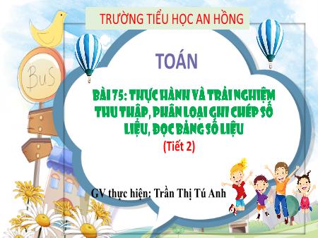 Bài giảng Toán 3 (Kết nối tri thức) - Bài 75: Thực hành và trải nghiệm thu thập, phân loại, ghi chép số liệu, đọc bảng số liệu (Tiết 2) - Trần Thị Tú Anh
